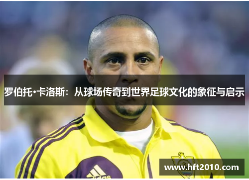 罗伯托·卡洛斯：从球场传奇到世界足球文化的象征与启示