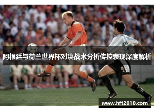 阿根廷与荷兰世界杯对决战术分析传控表现深度解析