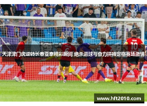 天津津门虎逆转长春亚泰精彩瞬间 绝杀进球与奋力拼搏定格赛场激情