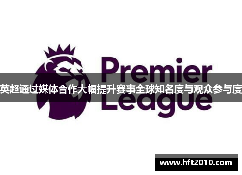 英超通过媒体合作大幅提升赛事全球知名度与观众参与度