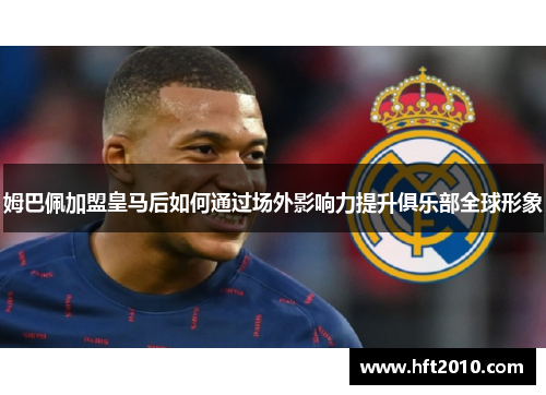 姆巴佩加盟皇马后如何通过场外影响力提升俱乐部全球形象