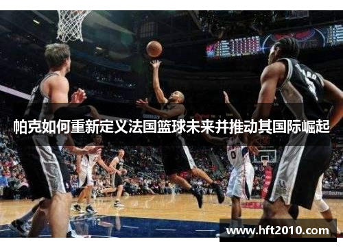 帕克如何重新定义法国篮球未来并推动其国际崛起