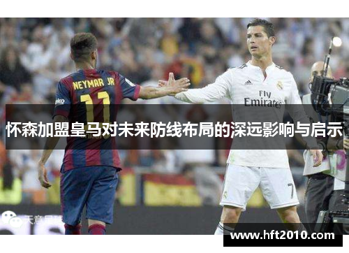 怀森加盟皇马对未来防线布局的深远影响与启示 怀森加盟皇马对未来防线布局的深远影响与启示