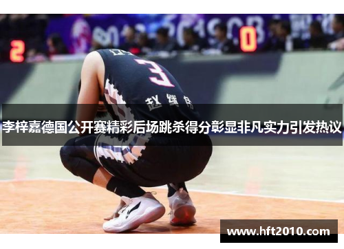 李梓嘉德国公开赛精彩后场跳杀得分彰显非凡实力引发热议