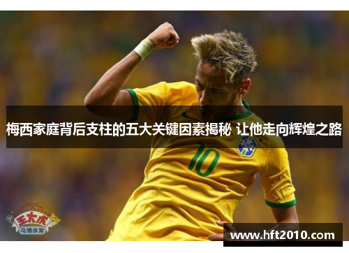 梅西家庭背后支柱的五大关键因素揭秘 让他走向辉煌之路 梅西家庭背后支柱的五大关键因素揭秘 让他走向辉煌之路