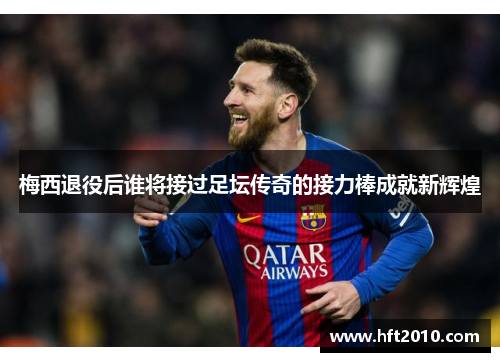 梅西退役后谁将接过足坛传奇的接力棒成就新辉煌 梅西退役后谁将接过足坛传奇的接力棒成就新辉煌